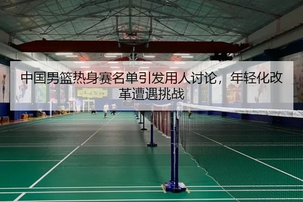 中国男篮热身赛名单引发用人讨论，年轻化改革遭遇挑战